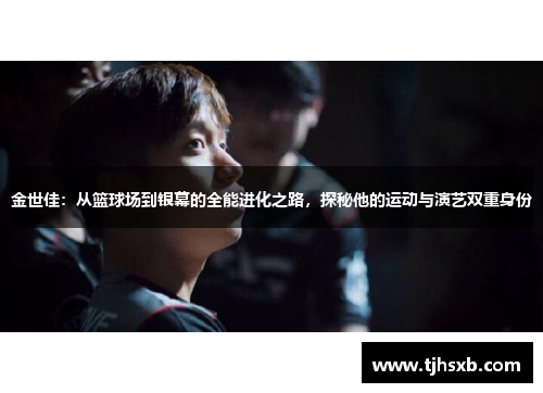 金世佳：从篮球场到银幕的全能进化之路，探秘他的运动与演艺双重身份